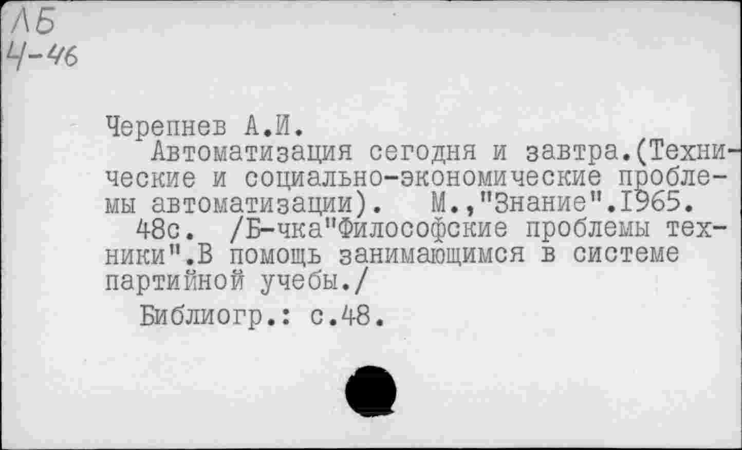 ﻿Черепнев А.И.
Автоматизация сегодня и завтра.(Техни ческие и социально-экономические проблемы автоматизации). М./'Знание”.1965.
48с. /Б-чка"Философские проблемы техники”.В помощь занимающимся в системе партийной учебы./
Библиогр.: с.48.